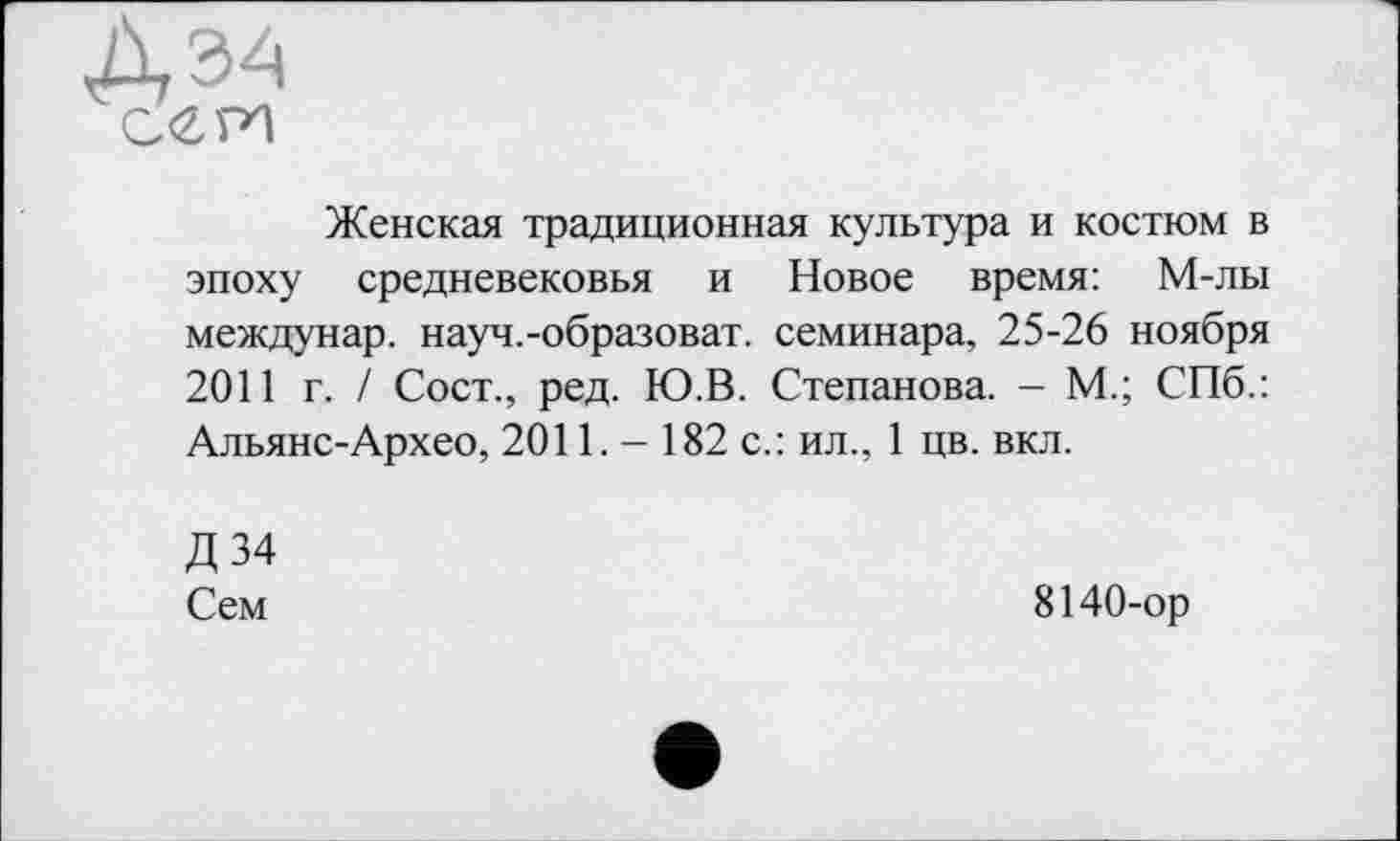 ﻿Женская традиционная культура и костюм в эпоху средневековья и Новое время: М-лы междунар. науч.-образоват. семинара, 25-26 ноября 2011 г. / Сост., ред. Ю.В. Степанова. - М.; СПб.: Альянс-Архео, 2011. - 182 с.: ил., 1 цв. вкл.
Д34
Сем
8140-ор